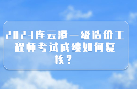 2023連云港一級造價工程師考試成績如何復核？