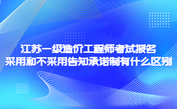 江蘇一級造價工程師考試報名采用和不采用告知承諾制有什么區別?